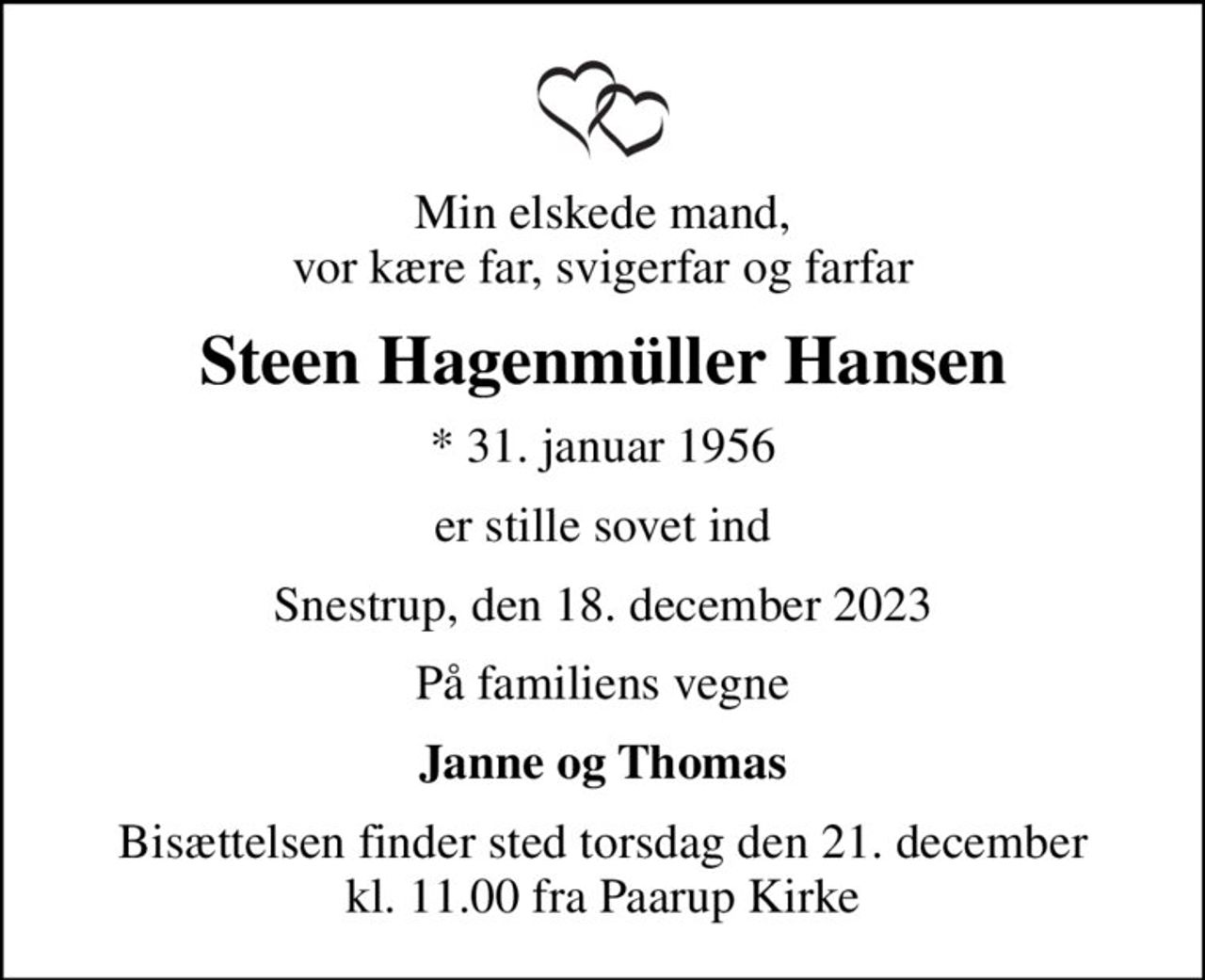Min elskede mand, vor kære far, svigerfar og farfar
Steen Hagenmüller Hansen
* 31. januar 1956
er stille sovet ind
Snestrup, den 18. december 2023
På familiens vegne
Janne og Thomas
Bisættelsen finder sted torsdag den 21. december kl. 11.00 fra Paarup Kirke