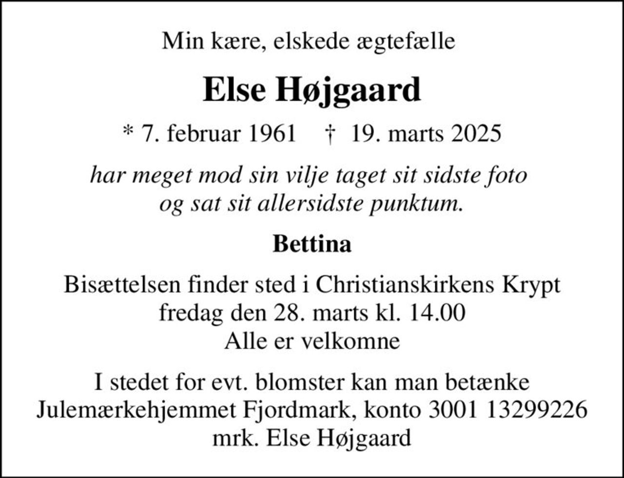 Min kære, elskede ægtefælle 
Else Højgaard
* 7. februar 1961    ✝ 19. marts 2025
har meget mod sin vilje taget sit sidste foto  og sat sit allersidste punktum.
Bettina
Bisættelsen finder sted i Christianskirkens Krypt  fredag den 28. marts kl. 14.00  Alle er velkomne
I stedet for evt. blomster kan man betænke
					Julemærkehjemmet Fjordmark reg.3001konto13299226mrk. Else
					Højgaard