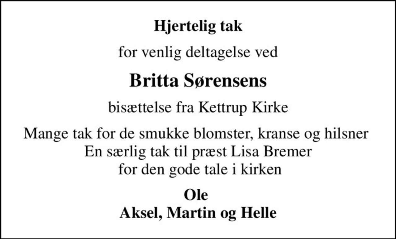 Hjertelig tak
for venlig deltagelse ved
Britta Sørensens
bisættelse fra Kettrup Kirke
Mange tak for de smukke blomster, kranse og hilsner  En særlig tak til præst Lisa Bremer  for den gode tale i kirken
Ole  Aksel, Martin og Helle