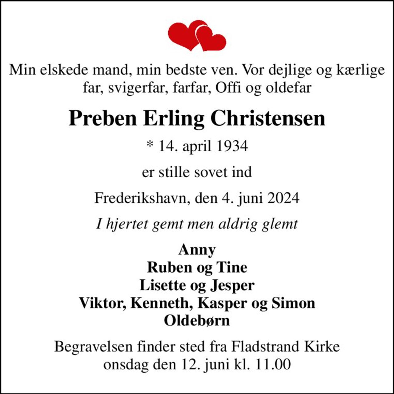 Min elskede mand, min bedste ven. Vor dejlige og kærlige far, svigerfar, farfar, Offi og oldefar
Preben Erling Christensen
* 14. april 1934
er stille sovet ind
Frederikshavn, den 4. juni 2024
I hjertet gemt men aldrig glemt
Anny Ruben og Tine Lisette og Jesper Viktor, Kenneth, Kasper og Simon Oldebørn
Begravelsen finder sted fra Fladstrand Kirke  onsdag den 12. juni kl. 11.00