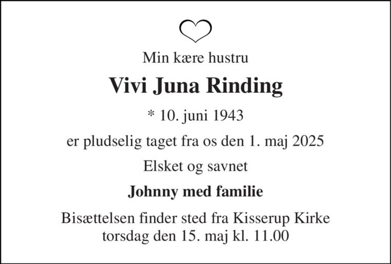 Min kære hustru 
Vivi Juna Rinding 
*​ 10. juni 1943 
er pludselig taget fra os den 1. maj 2025 
Elsket og savnet 
Johnny med familie 
Bisættelsen​ finder sted fra Kisserup Kirke​ torsdag den 15. maj​ kl. 11.00