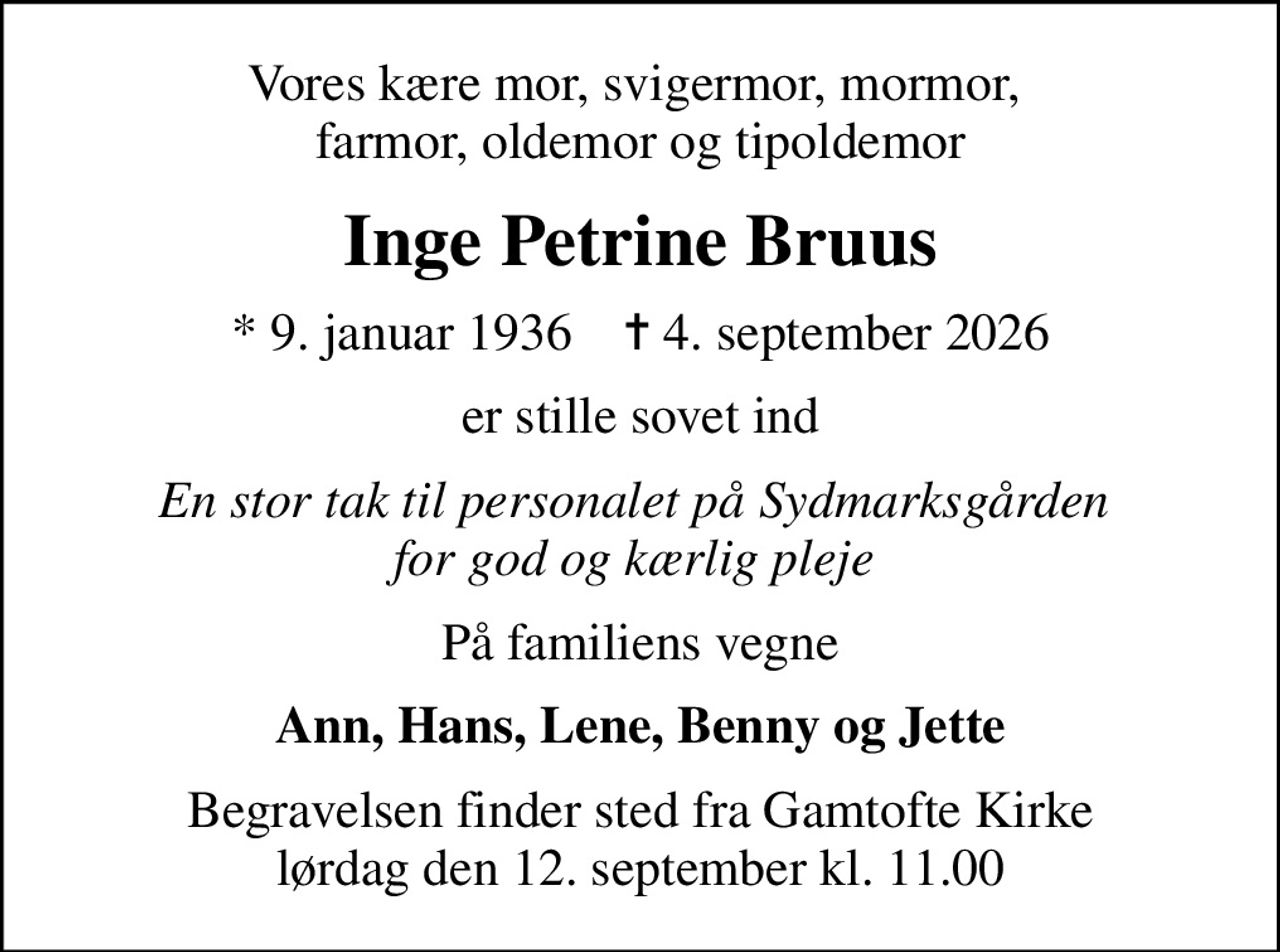 Vores kære mor, svigermor, mormor,  farmor, oldemor og tipoldemor
Inge Petrine Bruus
* 9. januar 1936    ✝ 4. september 2026
er stille sovet ind
En stor tak til personalet på Sydmarksgården  for god og kærlig pleje 
På familiens vegne
Ann, Hans, Lene, Benny og Jette
Begravelsen finder sted fra Gamtofte Kirke  lørdag den 12. september kl. 11.00