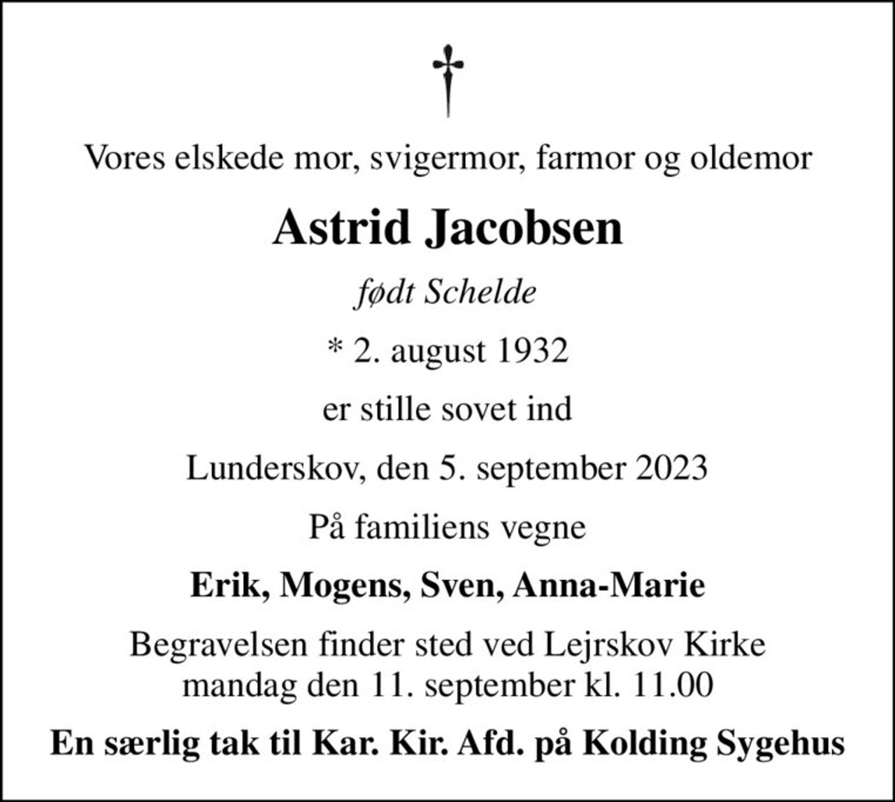 Vores elskede mor, svigermor, farmor og oldemor
Astrid Jacobsen
født Schelde
* 2. august 1932
er stille sovet ind
Lunderskov, den 5. september 2023
På familiens vegne
Erik, Mogens, Sven, Anna-Marie
Begravelsen finder sted ved Lejrskov Kirke  mandag den 11. september kl. 11.00 
En særlig tak til Kar. Kir. Afd. på Kolding Sygehus