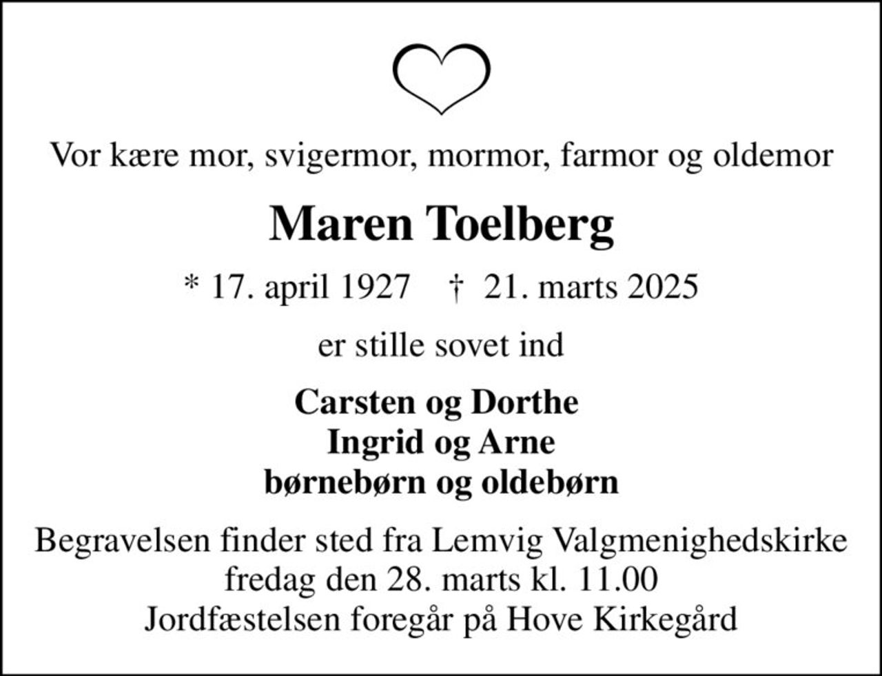 Vor kære mor, svigermor, mormor, farmor og oldemor
Maren Toelberg
* 17. april 1927    ✝ 21. marts 2025
er stille sovet ind
Carsten og Dorthe  Ingrid og Arne børnebørn og oldebørn
Begravelsen finder sted fra Lemvig Valgmenighedskirke  fredag den 28. marts kl. 11.00  Jordfæstelsen foregår på Hove Kirkegård