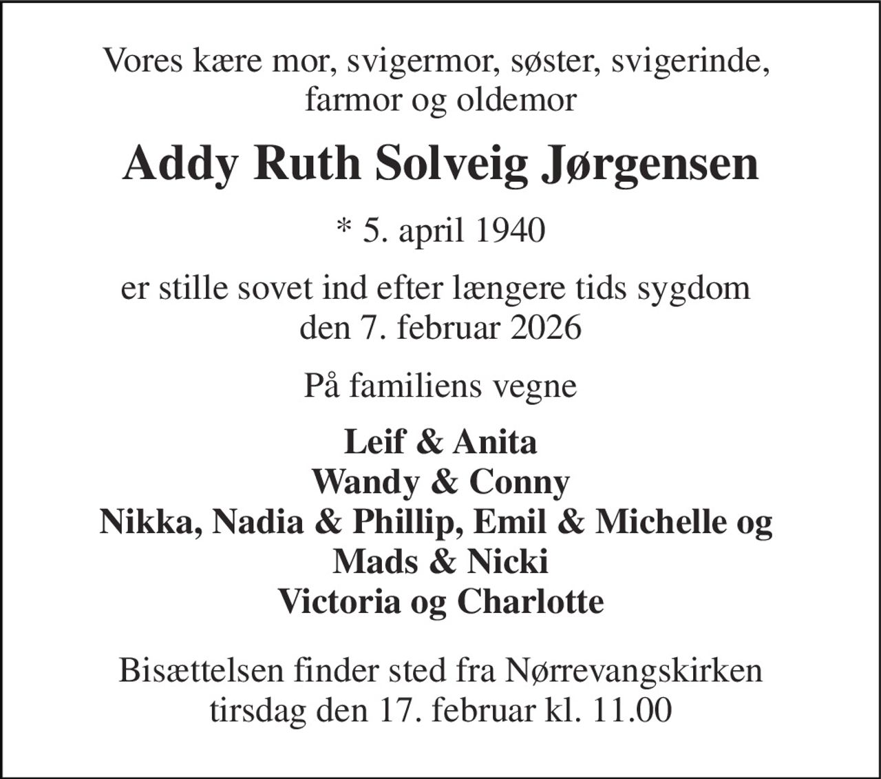 Vores kære mor, svigermor, søster, svigerinde,  farmor og oldemor 
Addy Ruth Solveig Jørgensen 
*​ 5. april 1940 
er stille sovet ind efter længere tids sygdom  den 7. februar 2026 
På familiens vegne 
Leif & Anita Wandy & Conny Nikka, Nadia & Phillip, Emil & Michelle og  Mads & Nicki Victoria og Charlotte 
Bisættelsen​ finder sted fra Nørrevangskirken​ tirsdag den 17. februar​ kl. 11.00