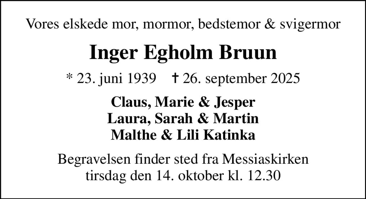Vores elskede mor, mormor, bedstemor & svigermor
Inger Egholm Bruun
* 23. juni 1939    ✝ 26. september 2025
Claus, Marie & Jesper Laura, Sarah & Martin Malthe & Lili Katinka
Begravelsen finder sted fra Messiaskirken  tirsdag den 14. oktober kl. 12.30