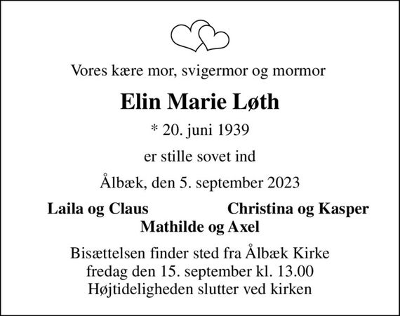 Vores kære mor, svigermor og mormor 
Elin Marie Løth
* 20. juni 1939
er stille sovet ind
Ålbæk, den 5. september 2023
Laila og Claus 
Christina og Kasper 
Bisættelsen finder sted fra Ålbæk Kirke  fredag den 15. september kl. 13.00  Højtideligheden slutter ved kirken