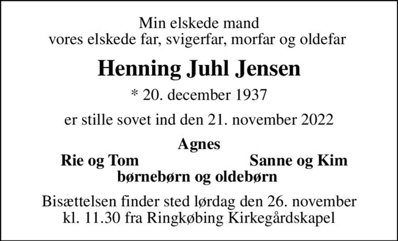 Min elskede mand vores elskede far, svigerfar, morfar og oldefar 
Henning Juhl Jensen
* 20. december 1937
er stille sovet ind den 21. november 2022
Agnes
Rie og Tom
Sanne og Kim
Bisættelsen finder sted lørdag den 26. november kl. 11.30 fra Ringkøbing Kirkegårdskapel