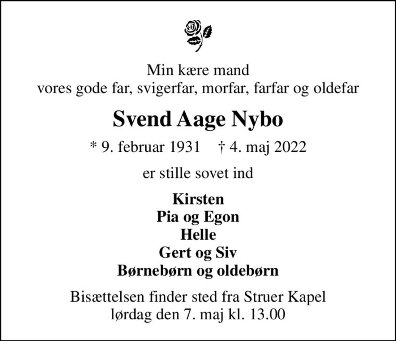 Min kære mand vores gode far, svigerfar, morfar, farfar og oldefar
Svend Aage Nybo
* 9. februar 1931    ✝ 4. maj 2022
er stille sovet ind
Kirsten Pia og Egon Helle Gert og Siv Børnebørn og oldebørn
Bisættelsen har fundet sted