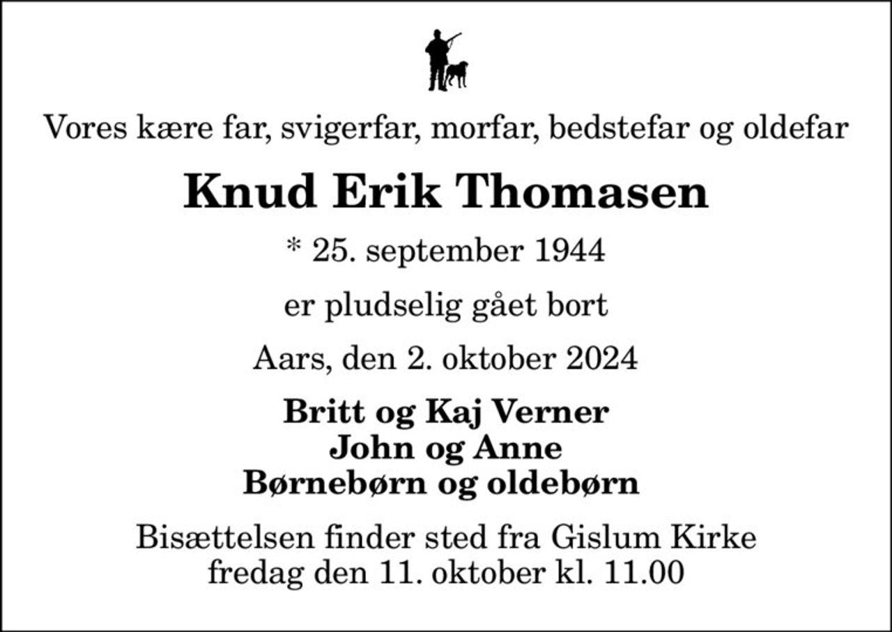 Vores kære far, svigerfar, morfar, bedstefar og oldefar
Knud Erik Thomasen
* 25. september 1944
er pludselig gået bort
Aars, den 2. oktober 2024
Britt og Kaj Verner John og Anne Børnebørn og oldebørn 
Bisættelsen finder sted fra Gislum Kirke  fredag den 11. oktober kl. 11.00