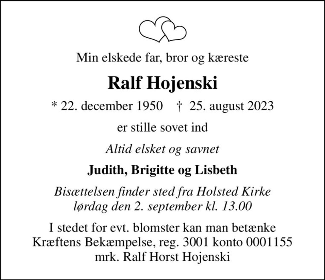 Min elskede far, bror og kæreste
Ralf Hojenski
* 22. december 1950    ✝ 25. august 2023
er stille sovet ind
Altid elsket og savnet
Judith, Brigitte og Lisbeth
Bisættelsen finder sted fra Holsted Kirke lørdag den 2. september kl. 13.00
I stedet for evt. blomster kan man betænke
					Kræftens Bekæmpelse reg.3001konto0001155mrk. Ralf Horst
					Hojenski