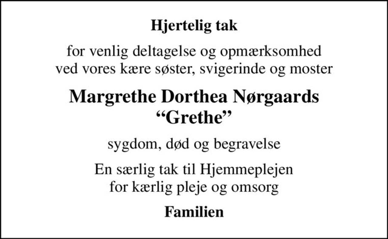 Hjertelig tak
for venlig deltagelse og opmærksomhed ved vores kære søster, svigerinde og moster
Margrethe Dorthea Nørgaards Grethe
sygdom, død og begravelse
En særlig tak til Hjemmeplejen for kærlig pleje og omsorg
Familien
