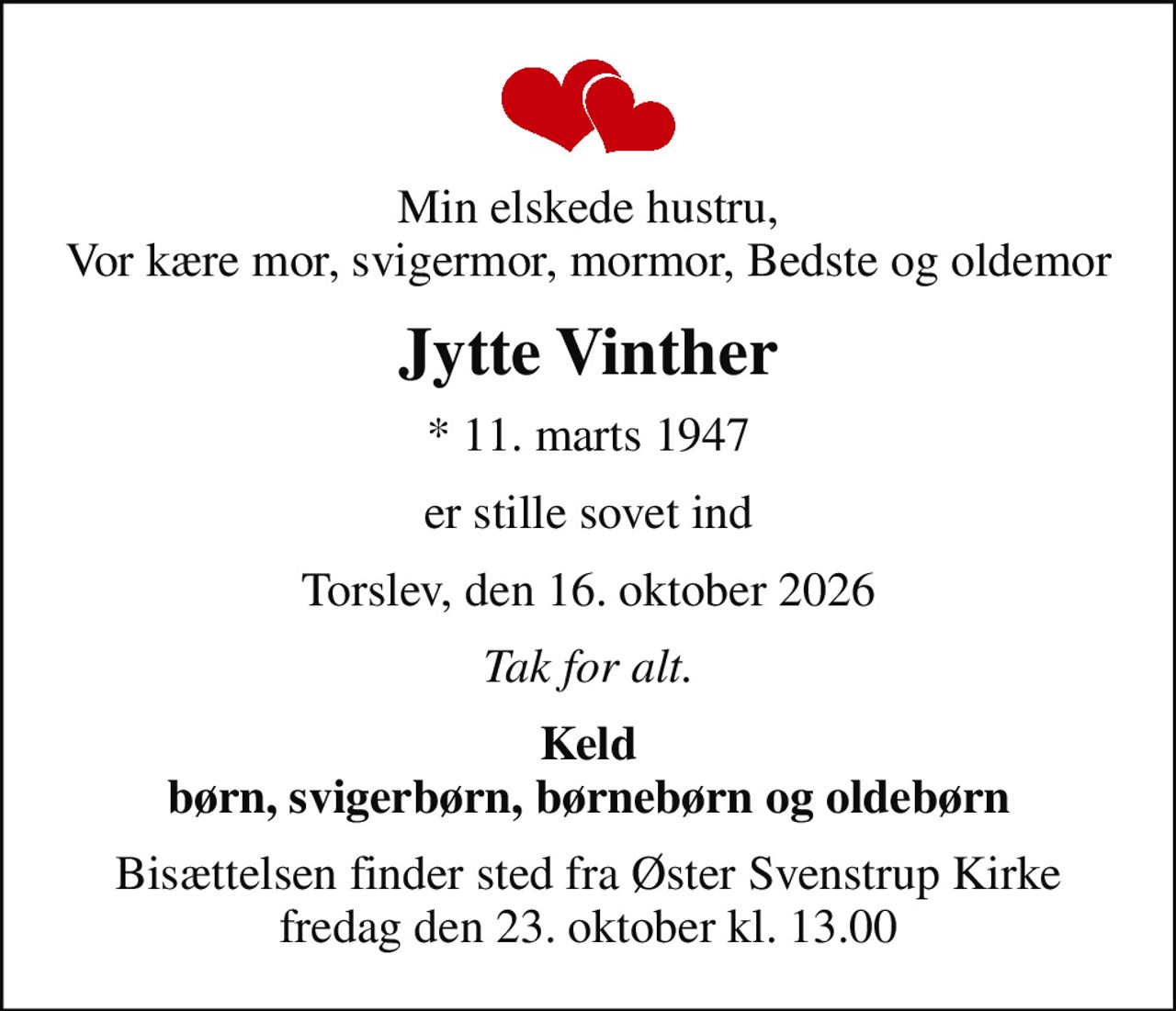 Min elskede hustru, Vor kære mor, svigermor, mormor, Bedste og oldemor
Jytte Vinther
* 11. marts 1947
er stille sovet ind
Torslev, den 16. oktober 2026
Tak for alt.
Keld børn, svigerbørn, børnebørn og oldebørn
Bisættelsen finder sted fra Øster Svenstrup Kirke  fredag den 23. oktober kl. 13.00