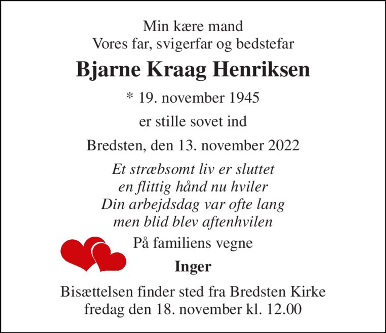 Min kære mand Vores far, svigerfar og bedstefar 
Bjarne Kraag Henriksen 
*​ 19. november 1945 
er stille sovet ind 
Bredsten, den 13. november 2022 
Et stræbsomt liv er sluttet en flittig hånd nu hviler Din arbejdsdag var ofte lang men blid blev aftenhvilen 
På familiens vegne 
Inger 
Bisættelsen​ finder sted fra Bredsten Kirke​ fredag den 18. november​ kl. 11.00