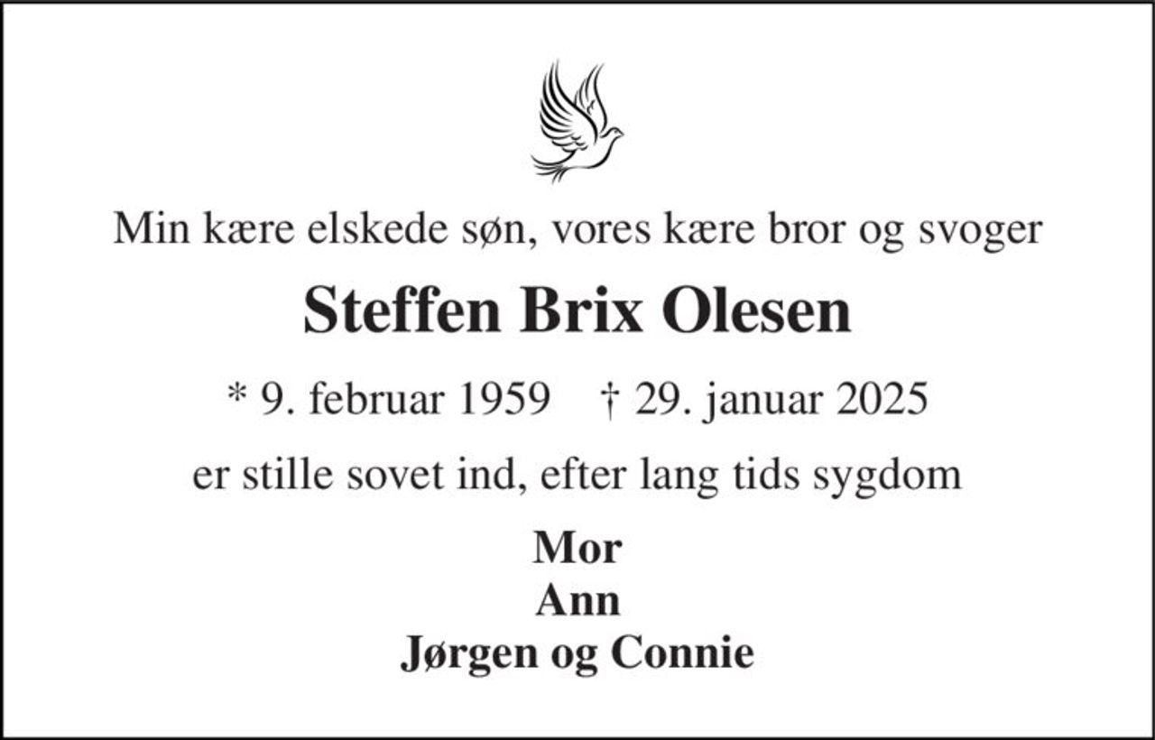 Min kære elskede søn, vores kære bror og svoger 
Steffen Brix Olesen 
* 9. februar 1959    † 29. januar 2025 
er stille sovet ind, efter lang tids sygdom 
Mor Ann Jørgen og Connie