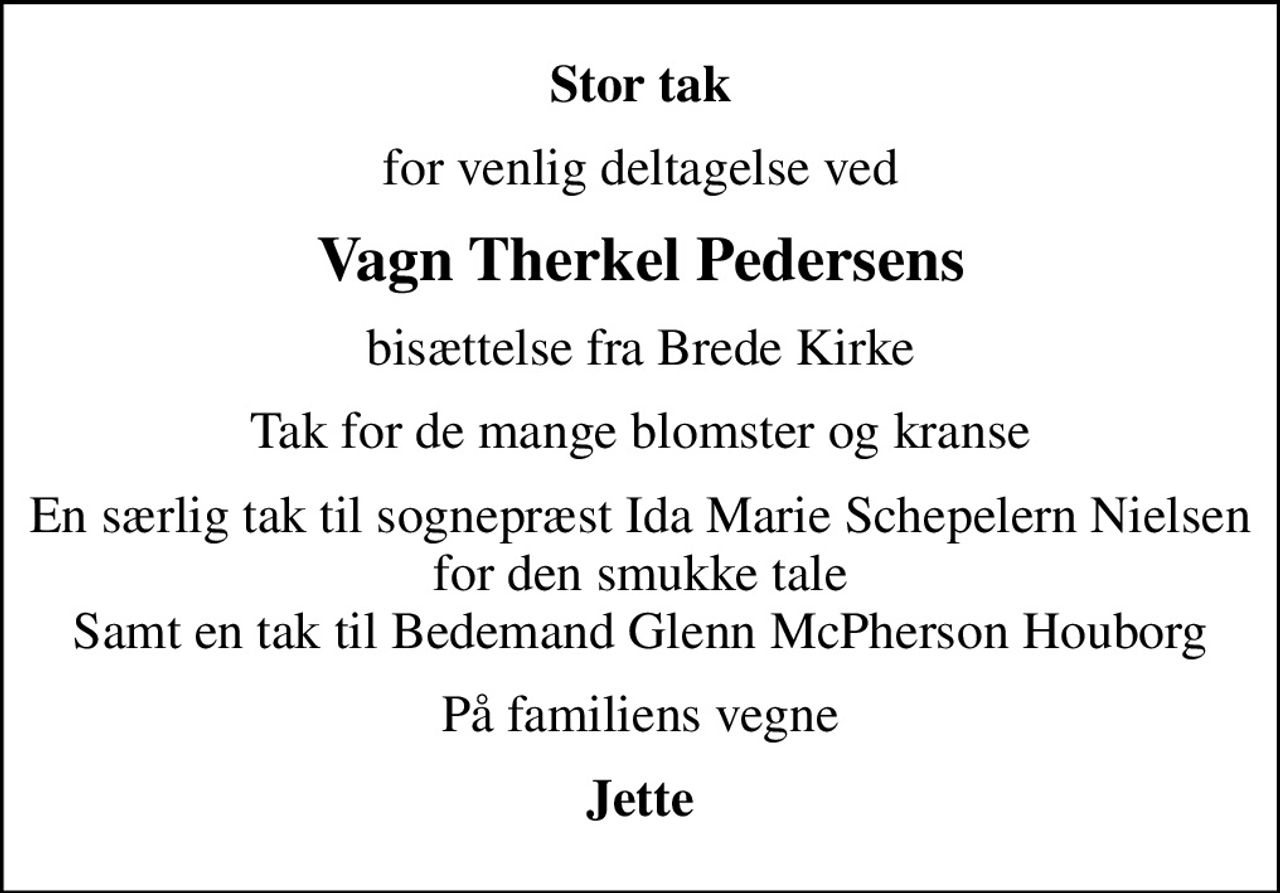 Stor tak
for venlig deltagelse ved
Vagn Therkel Pedersens
bisættelse fra Brede Kirke
Tak for de mange blomster og kranse
En særlig tak til sognepræst Ida Marie Schepelern Nielsen for den smukke tale Samt en tak til Bedemand Glenn McPherson Houborg
På familiens vegne
Jette
