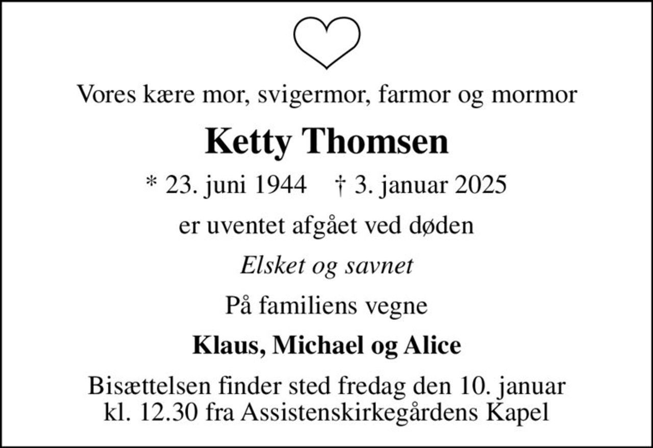 Vores kære mor, svigermor, farmor og mormor
Ketty Thomsen
* 23. juni 1944    ✝ 3. januar 2025
er uventet afgået ved døden
Elsket og savnet
På familiens vegne
Klaus, Michael og Alice
Bisættelsen finder sted fredag den 10. januar kl. 12.30 fra Assistenskirkegårdens Kapel