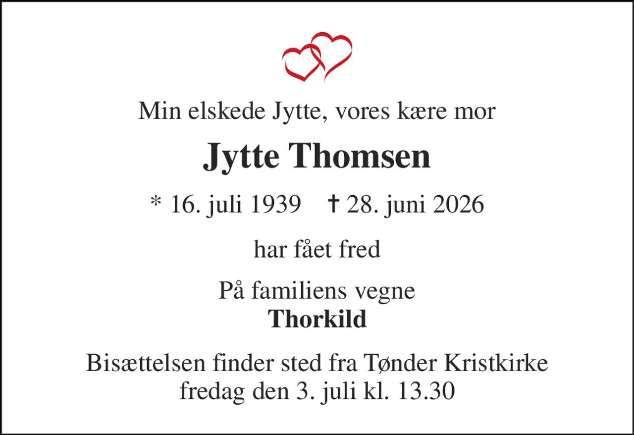 Min elskede Jytte, vores kære mor 
Jytte Thomsen 
* 16. juli 1939    ✝ 28. juni 2026 
har fået fred 
På familiens vegne Thorkild 
Bisættelsen finder sted fra Tønder Kristkirke fredag den 3. juli kl. 13.30