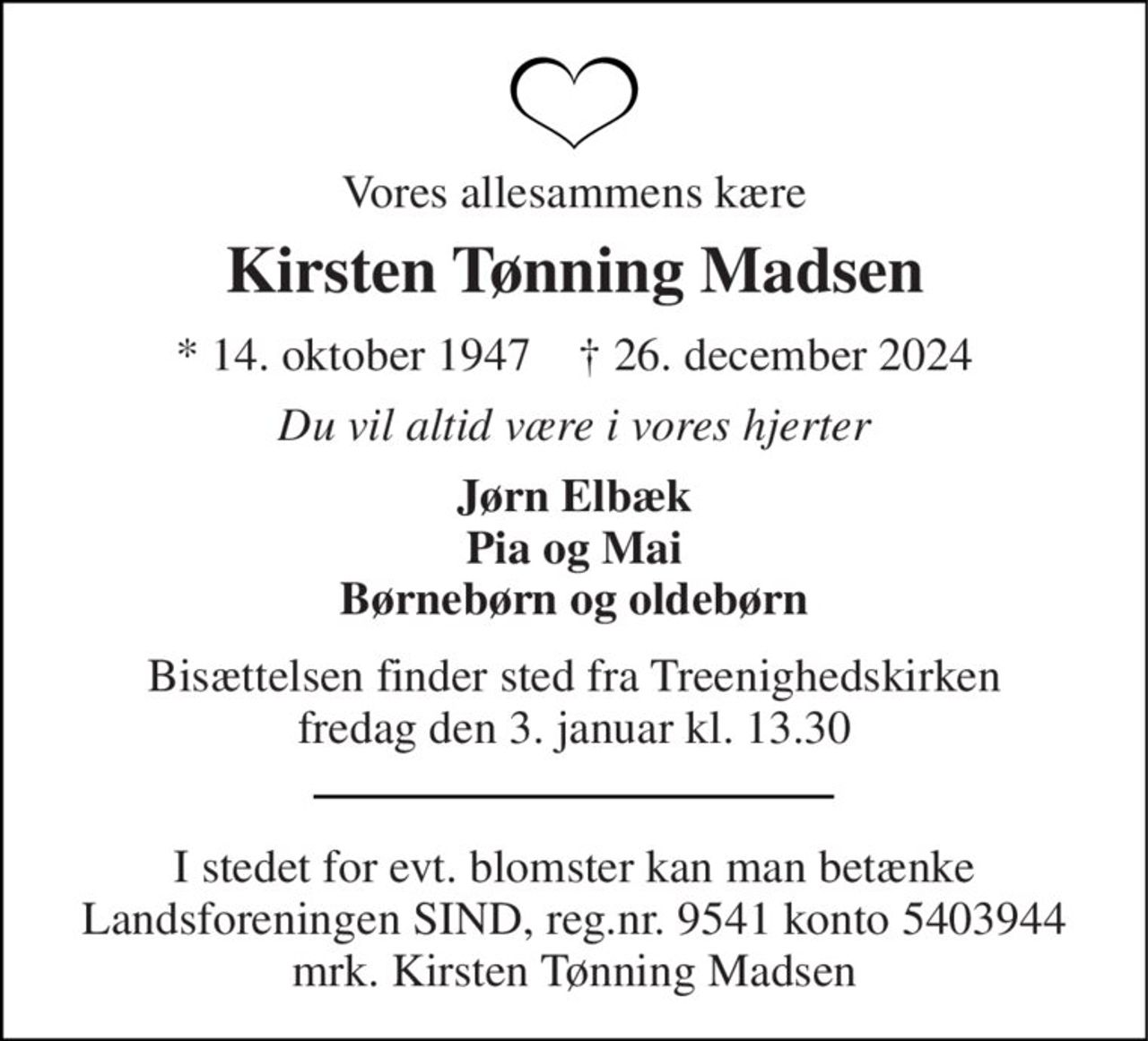 Vores allesammens kære 
Kirsten Tønning Madsen 
*​​ 14. oktober 1947​​    †​​ 26. december 2024 
Du vil altid være i vores hjerter 
Jørn Elbæk Pia og Mai Børnebørn og oldebørn 
Bisættelsen​​ finder sted fra Treenighedskirken​​ fredag den 3. januar​​ kl. 13.30 
I stedet for evt. blomster kan man betænke Landsforeningen SIND, reg.nr. 9541 konto 5403944 mrk. Kirsten Tønning Madsen