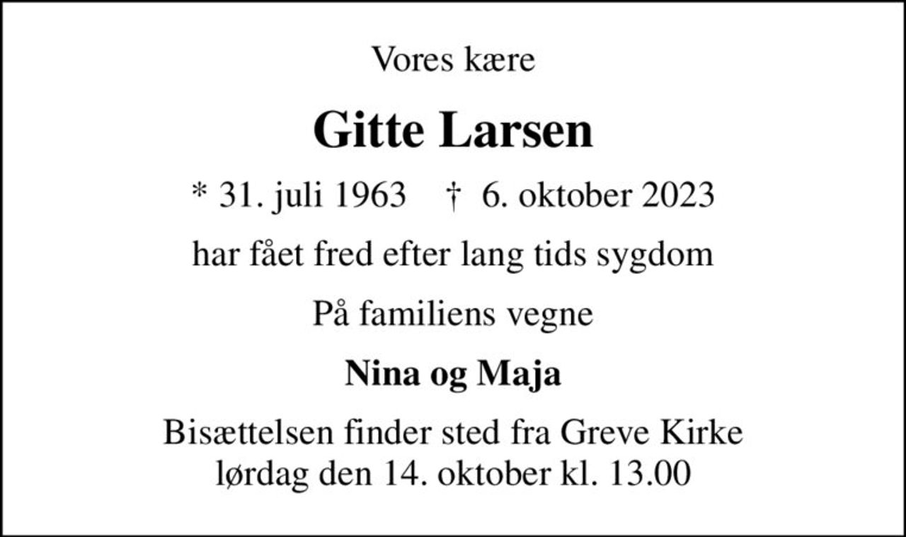 Vores kære
Gitte Larsen
* 31. juli 1963    ✝ 6. oktober 2023
har fået fred efter lang tids sygdom
På familiens vegne
Nina og Maja
Bisættelsen finder sted fra Greve Kirke  lørdag den 14. oktober kl. 13.00