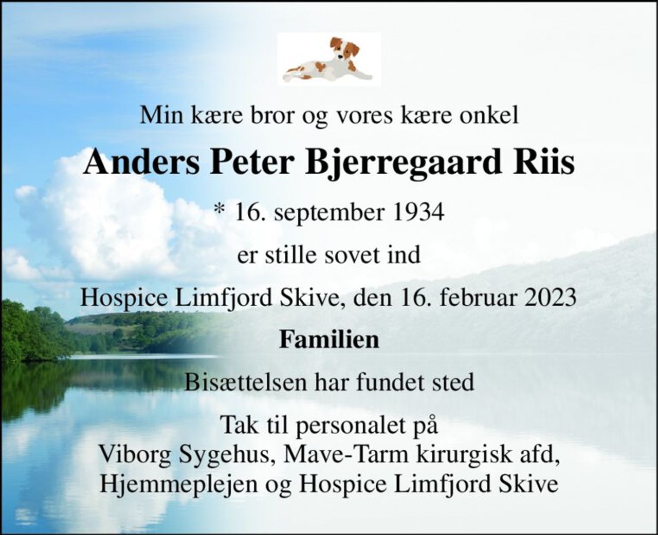 Min kære bror og vores kære onkel 
Anders Peter Bjerregaard Riis 
*​ 16. september 1934 
er stille sovet ind 
Hospice Limfjord Skive, den 16. februar 2023 
Familien 
Bisættelsen har fundet sted 
Tak til personalet på Viborg Sygehus, Mave-Tarm kirurgisk afd, Hjemmeplejen og Hospice Limfjord Skive
