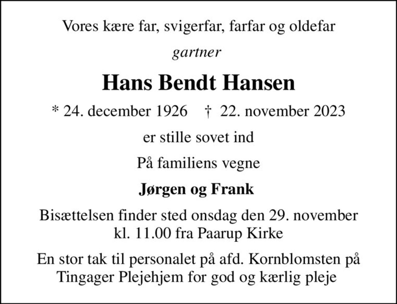 Vores kære far, svigerfar, farfar og oldefar
gartner 
Hans Bendt Hansen
* 24. december 1926    ✝ 22. november 2023
er stille sovet ind
På familiens vegne
Jørgen og Frank 
Bisættelsen finder sted onsdag den 29. november kl. 11.00 fra Paarup Kirke
En stor tak til personalet på afd. Kornblomsten på Tingager Plejehjem for god og kærlig pleje