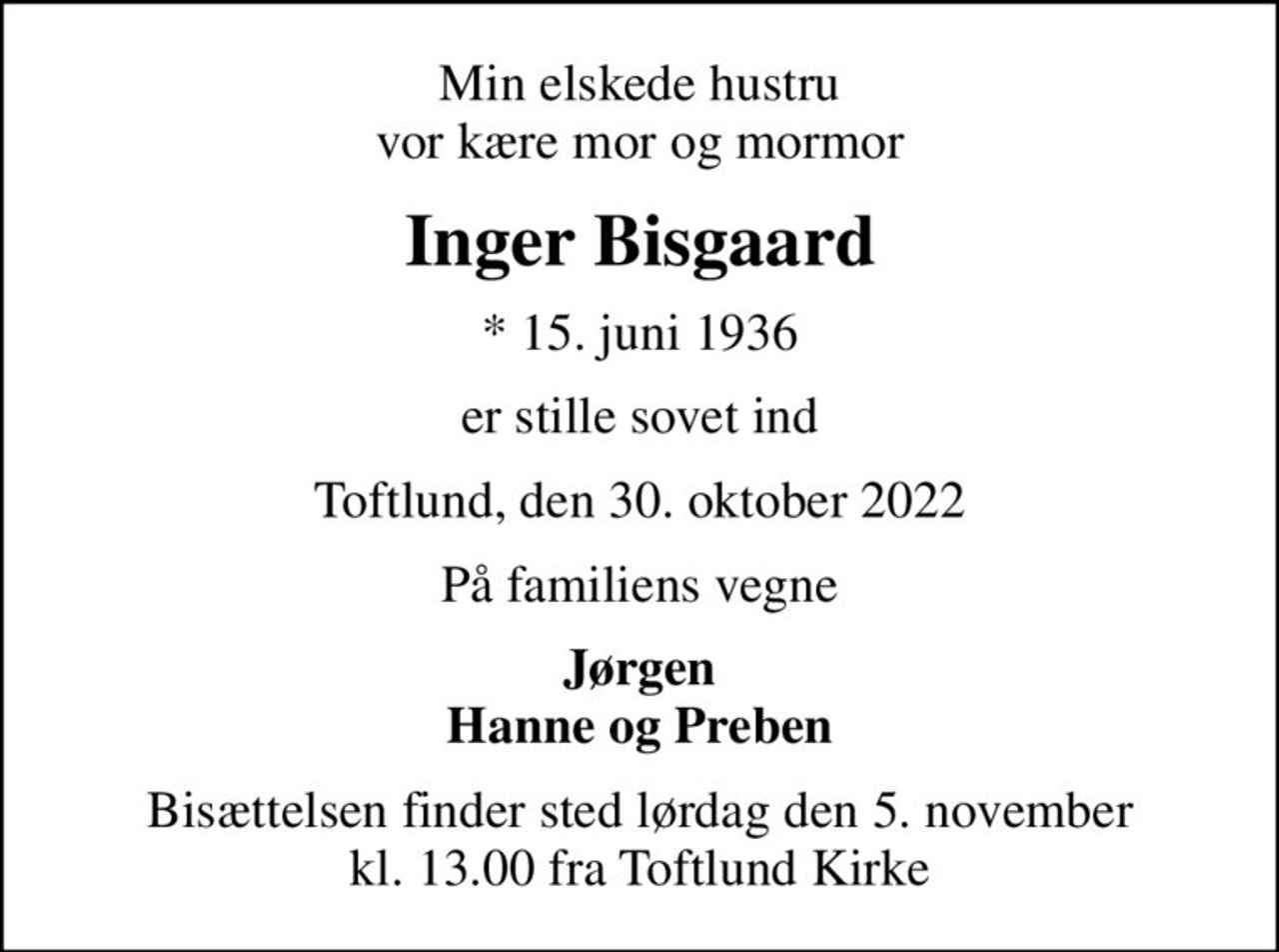 Min elskede hustru vor kære mor og mormor
Inger Bisgaard
* 15. juni 1936
er stille sovet ind
Toftlund, den 30. oktober 2022
På familiens vegne
Jørgen Hanne og Preben
Bisættelsen finder sted lørdag den 5. november kl. 13.00 fra Toftlund Kirke