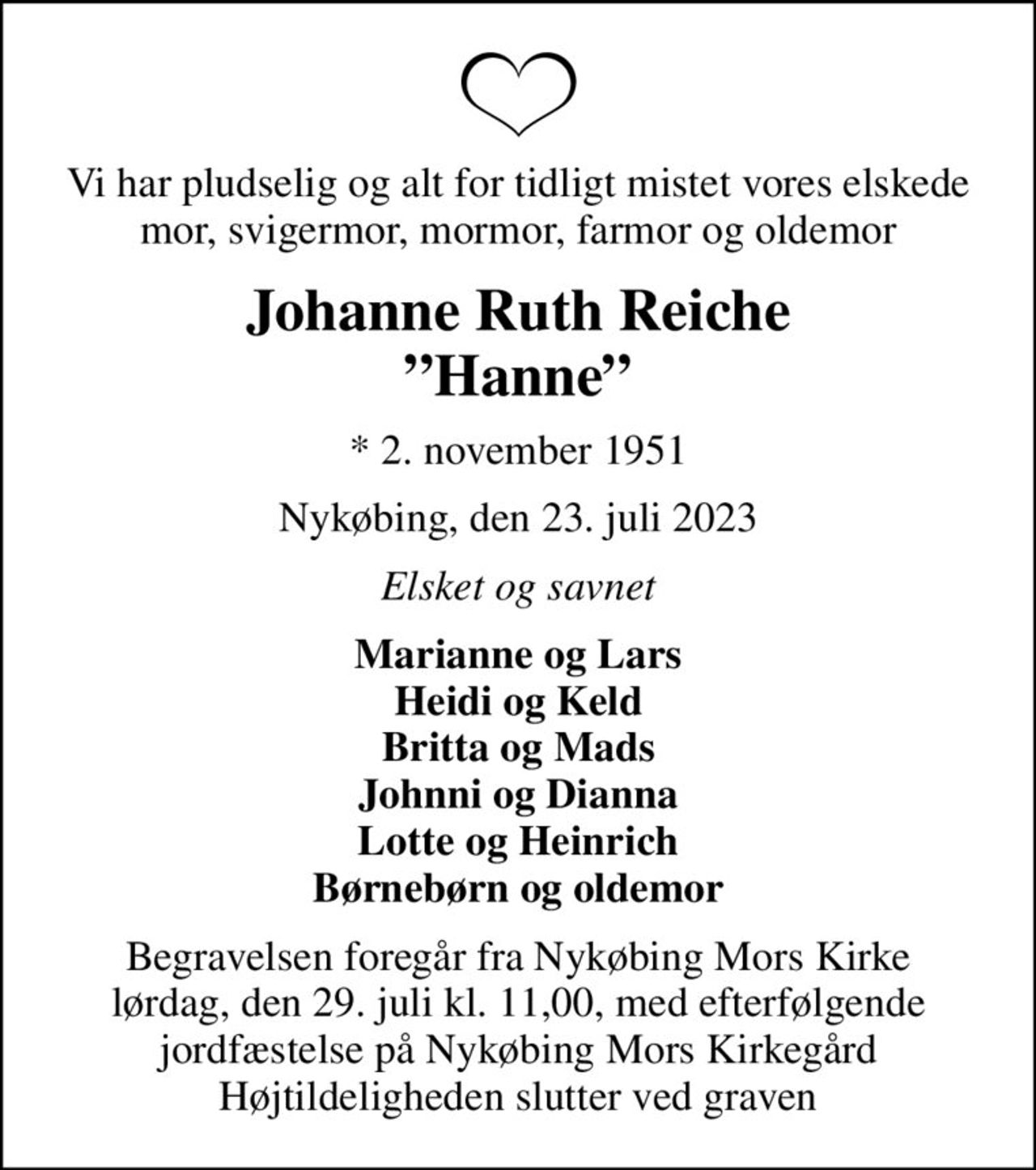 Vi har pludselig og alt for tidligt mistet vores elskede mor, svigermor, mormor, farmor og oldemor
Johanne Ruth Reiche Hanne
* 2. november 1951
Nykøbing, den 23. juli 2023
Elsket og savnet
Marianne og Lars Heidi og Keld Britta og Mads Johnni og Dianna Lotte og Heinrich Børnebørn og oldemor
Begravelsen foregår fra Nykøbing Mors Kirke lørdag, den 29. juli kl. 11,00, med efterfølgende jordfæstelse på Nykøbing Mors Kirkegård Højtildeligheden slutter ved graven
