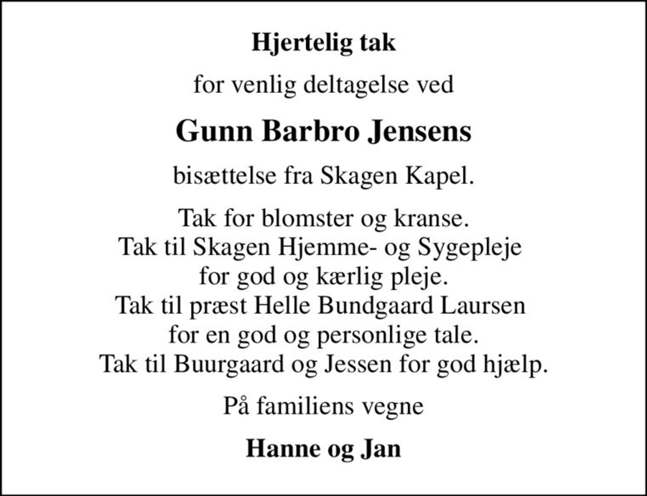 Hjertelig tak
for venlig deltagelse ved
Gunn Barbro Jensens
bisættelse fra Skagen Kapel.
Tak for blomster og kranse. Tak til Skagen Hjemme- og Sygepleje  for god og kærlig pleje. Tak til præst Helle Bundgaard Laursen  for en god og personlige tale. Tak til Buurgaard og Jessen for god hjælp.
På familiens vegne
Hanne og Jan