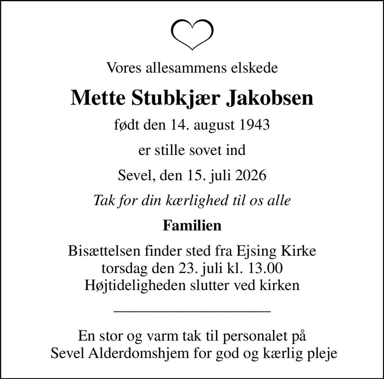 Vores allesammens elskede
Mette Stubkjær Jakobsen
født den 14. august 1943
er stille sovet ind
Sevel, den 15. juli 2026
Tak for din kærlighed til os alle
Familien
Bisættelsen finder sted fra Ejsing Kirke  torsdag den 23. juli kl. 13.00  Højtideligheden slutter ved kirken
En stor og varm tak til personalet på  Sevel Alderdomshjem for god og kærlig pleje