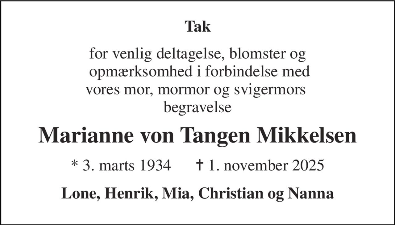 Tak 
for venlig deltagelse, blomster og  opmærksomhed i forbindelse med vores mor, mormor og svigermors  begravelse 
Marianne von Tangen Mikkelsen 
*​ 3. marts 1934​      ✝​ 1. november 2025 
Lone, Henrik, Mia, Christian og Nanna