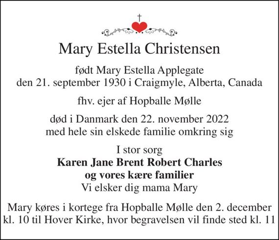 Mary Estella Christensen 
født Mary Estella Applegate den 21. september 1930 i Craigmyle, Alberta, Canada 
fhv. ejer af Hopballe Mølle 
død i Danmark den 22. november 2022 med hele sin elskede familie omkring sig 
I stor sorg Karen Jane Brent Robert Charles og vores kære familier Vi elsker dig mama Mary 
Mary køres i kortege fra Hopballe Mølle den 2. december kl. 10 til Hover Kirke, hvor begravelsen vil finde sted kl. 11