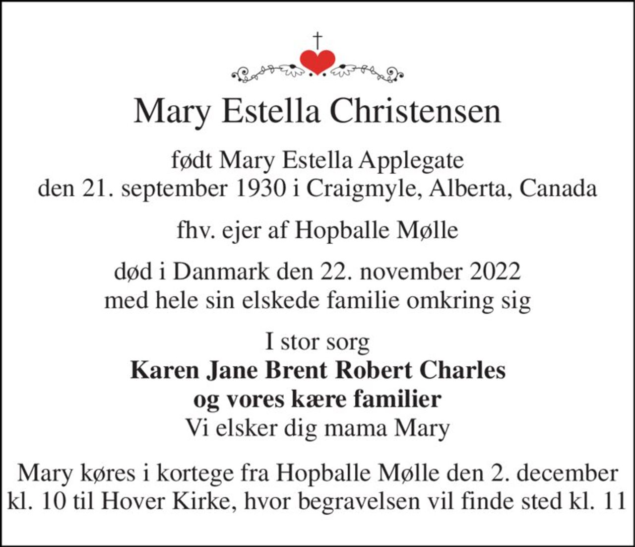 Mary Estella Christensen 
født Mary Estella Applegate den 21. september 1930 i Craigmyle, Alberta, Canada 
fhv. ejer af Hopballe Mølle 
død i Danmark den 22. november 2022 med hele sin elskede familie omkring sig 
I stor sorg Karen Jane Brent Robert Charles og vores kære familier Vi elsker dig mama Mary 
Mary køres i kortege fra Hopballe Mølle den 2. december kl. 10 til Hover Kirke, hvor begravelsen vil finde sted kl. 11