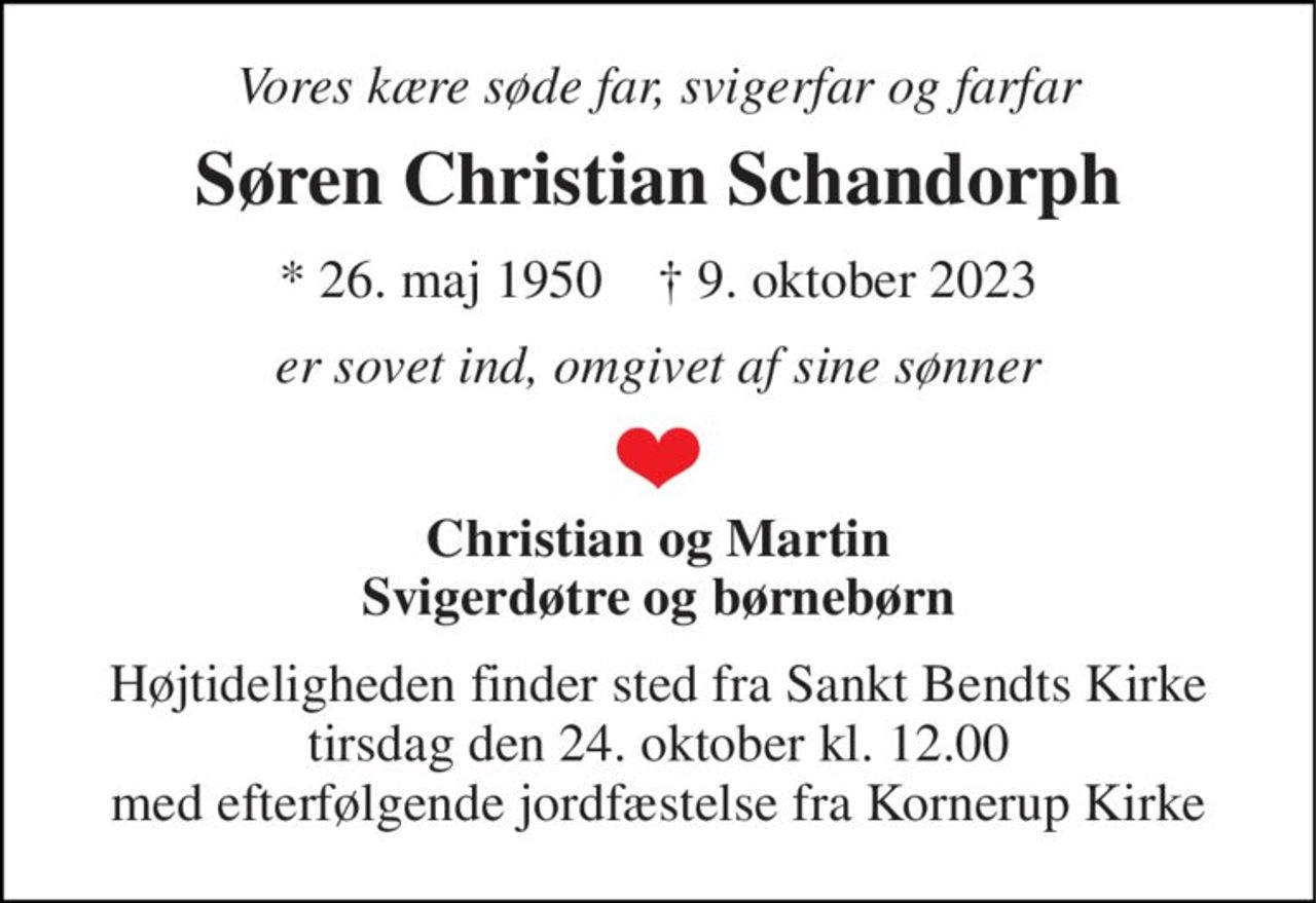 Vores kære søde far, svigerfar og farfar 
Søren Christian Schandorph 
* 26. maj 1950    † 9. oktober 2023 
er sovet ind, omgivet af sine sønner 
Christian og Martin Svigerdøtre og børnebørn 
Højtideligheden finder sted fra Sankt Bendts Kirke tirsdag den 24. oktober kl. 12.00 med efterfølgende jordfæstelse fra Kornerup Kirke