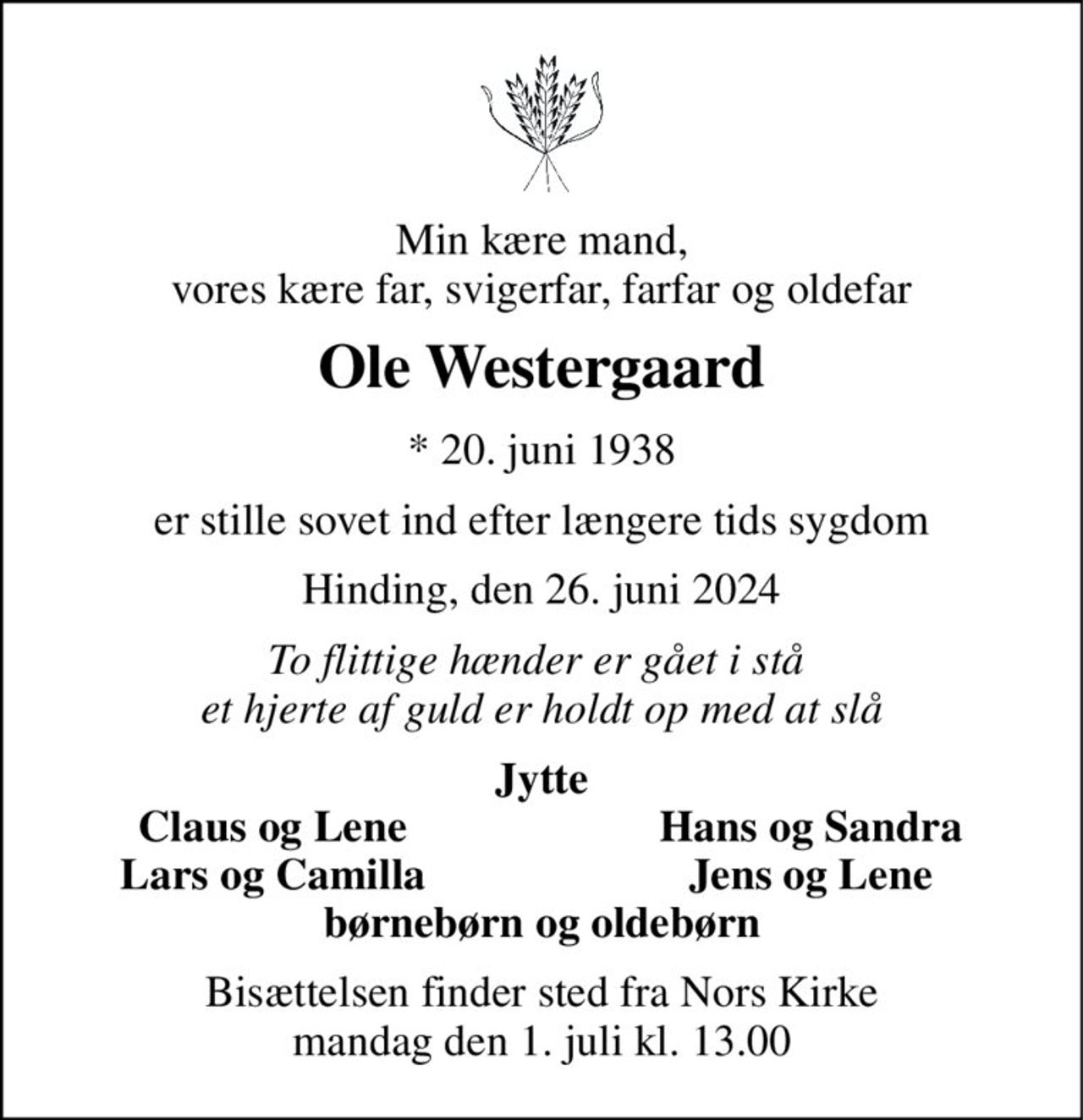 Min kære mand, vores kære far, svigerfar, farfar og oldefar 
Ole Westergaard 
* 20. juni 1938 
er stille sovet ind efter længere tids sygdom 
Hinding, den 26. juni 2024 
To flittige hænder er gået i stå  et hjerte af guld er holdt op med at slå 
Jytte 
Claus og Lene 
Hans og Sandra 
Lars og Camilla 
Jens og Lene 
børnebørn og oldebørn 
Bisættelsen finder sted fra Nors Kirke mandag den 1. juli kl. 13.00