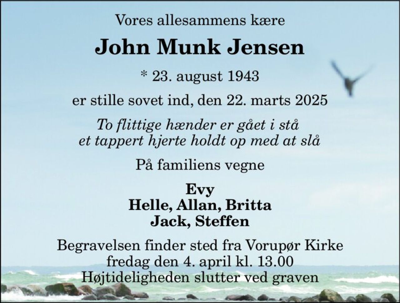Vores allesammens kære 
John Munk Jensen 
*​ 23. august 1943 
er stille sovet ind, den 22. marts 2025 
To flittige hænder er gået i stå  et tappert hjerte holdt op med at slå 
På familiens vegne 
Evy Helle, Allan, Britta Jack, Steffen 
Begravelsen​ finder sted fra Vorupør Kirke​ fredag den 4. april​ kl. 13.00 Højtideligheden slutter ved graven