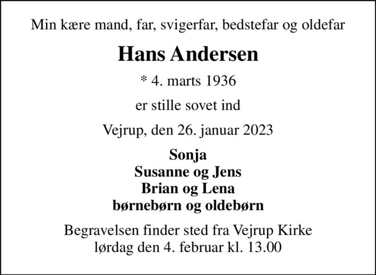 Min kære mand, far, svigerfar, bedstefar og oldefar
Hans Andersen
* 4. marts 1936
er stille sovet ind
Vejrup, den 26. januar 2023
Sonja Susanne og Jens Brian og Lena børnebørn og oldebørn
Begravelsen finder sted fra Vejrup Kirke  lørdag den 4. februar kl. 13.00