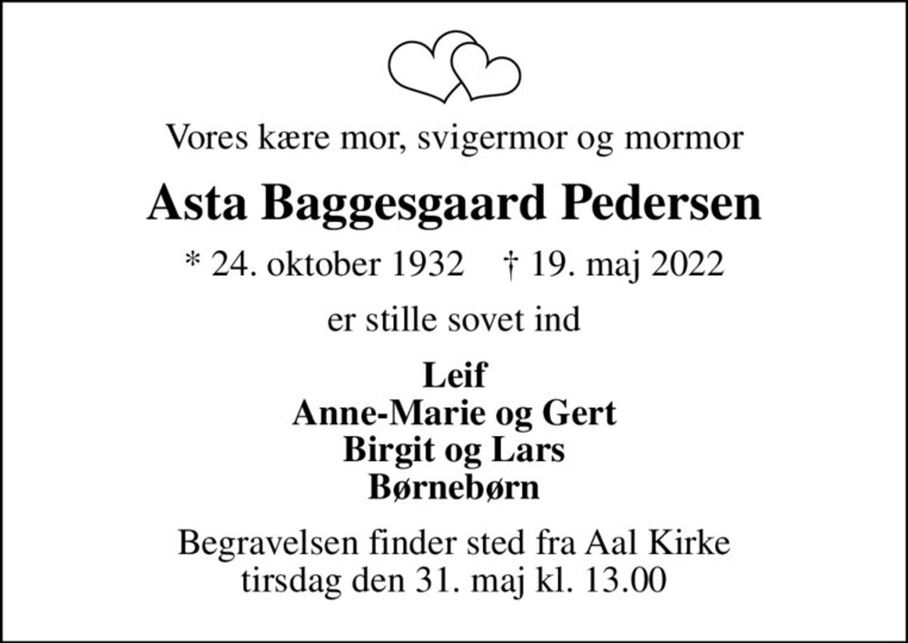 Vores kære mor, svigermor og mormor
Asta Baggesgaard Pedersen
* 24. oktober 1932    ✝ 19. maj 2022
er stille sovet ind
Leif Anne-Marie og Gert Birgit og Lars Børnebørn
Begravelsen finder sted fra Aal Kirke  tirsdag den 31. maj kl. 13.00