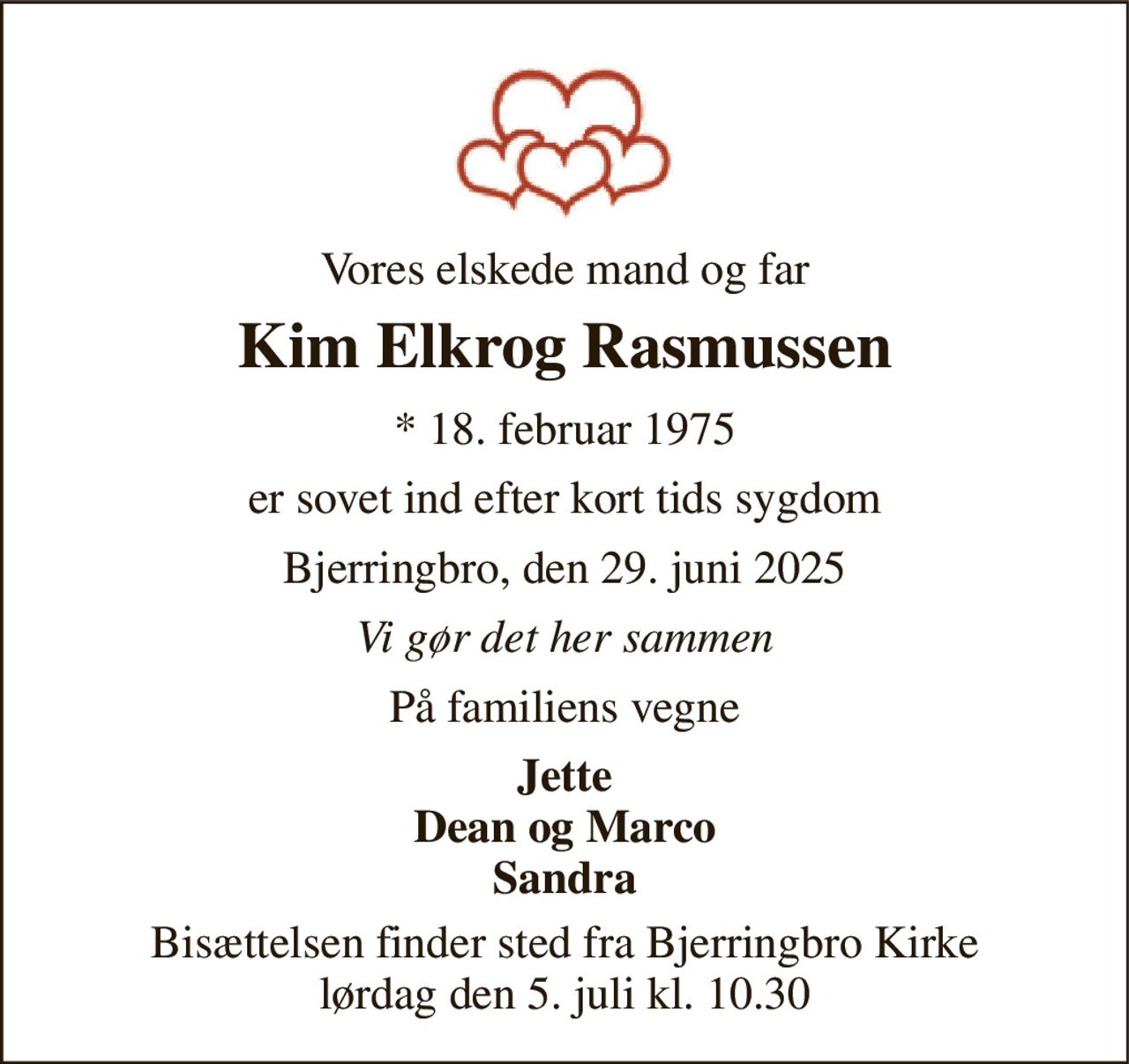 Vores elskede mand og far 
Kim Elkrog Rasmussen 
* 18. februar 1975 
er sovet ind efter kort tids sygdom 
Bjerringbro, den 29. juni 2025 
Vi gør det her sammen 
På familiens vegne 
Jette Dean og Marco Sandra 
Bisættelsen finder sted fra Bjerringbro Kirke lørdag den 5. juli kl. 10.30