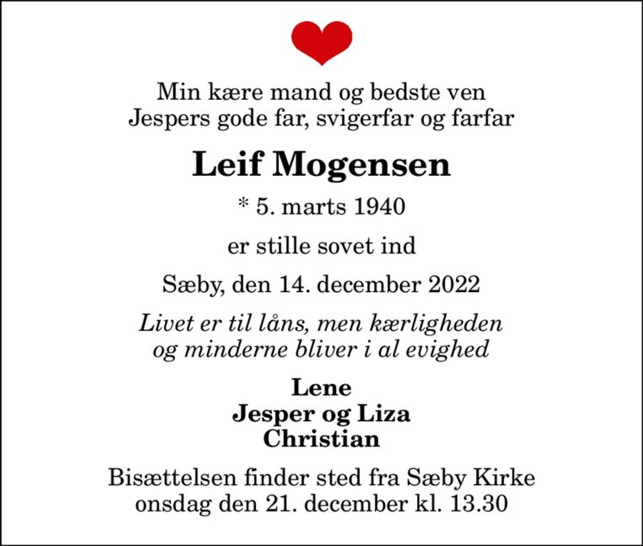 Min kære mand og bedste ven Jespers gode far, svigerfar og farfar
Leif Mogensen
* 5. marts 1940
er stille sovet ind
Sæby, den 14. december 2022
Livet er til låns, men kærligheden og minderne bliver i al evighed
Lene Jesper og Liza Christian
Bisættelsen finder sted fra Sæby Kirke  onsdag den 21. december kl. 13.30