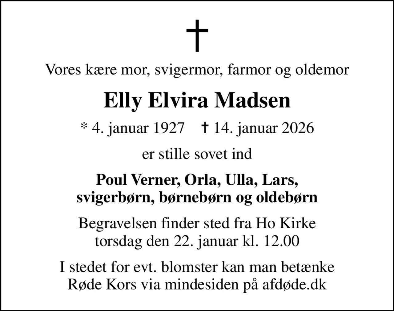 Vores kære mor, svigermor, farmor og oldemor
Elly Elvira Madsen
* 4. januar 1927    ✝ 14. januar 2026
er stille sovet ind
Poul Verner, Orla, Ulla, Lars, svigerbørn, børnebørn og oldebørn
Begravelsen finder sted fra Ho Kirke torsdag den 22. januar kl. 12.00
I stedet for evt. blomster kan man betænke
					Røde Kors via mindesiden på afdøde.dk