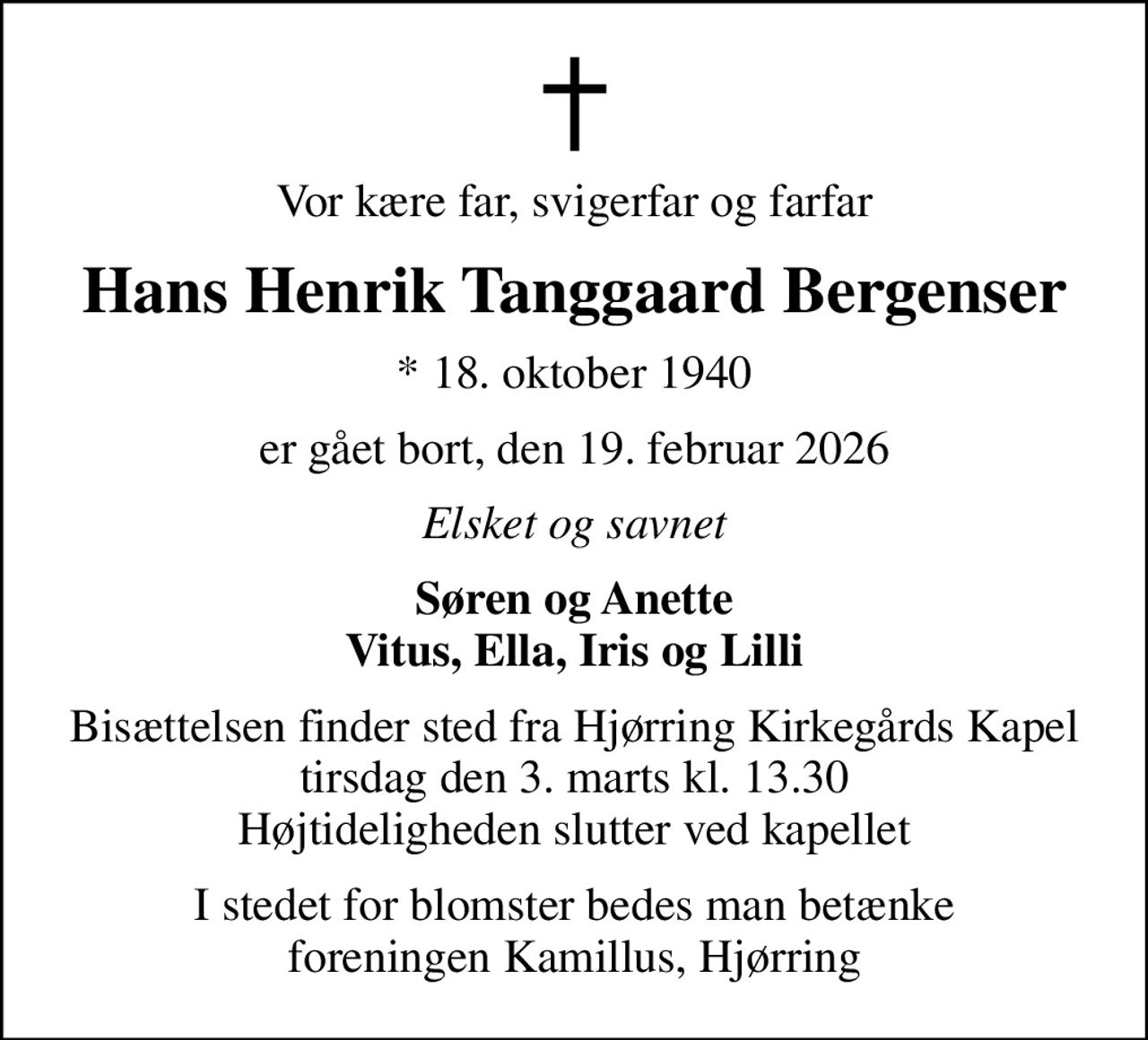 Vor kære far, svigerfar og farfar
Hans Henrik Tanggaard Bergenser
* 18. oktober 1940
er gået bort, den 19. februar 2026
Elsket og savnet
Søren og Anette Vitus, Ella, Iris og Lilli
Bisættelsen finder sted fra Hjørring Kirkegårds Kapel  tirsdag den 3. marts kl. 13.30  Højtideligheden slutter ved kapellet
I stedet for blomster bedes man betænke foreningen Kamillus, MobilePay # 50141, mrk. Hans Henrik Tanggaard Bergenser