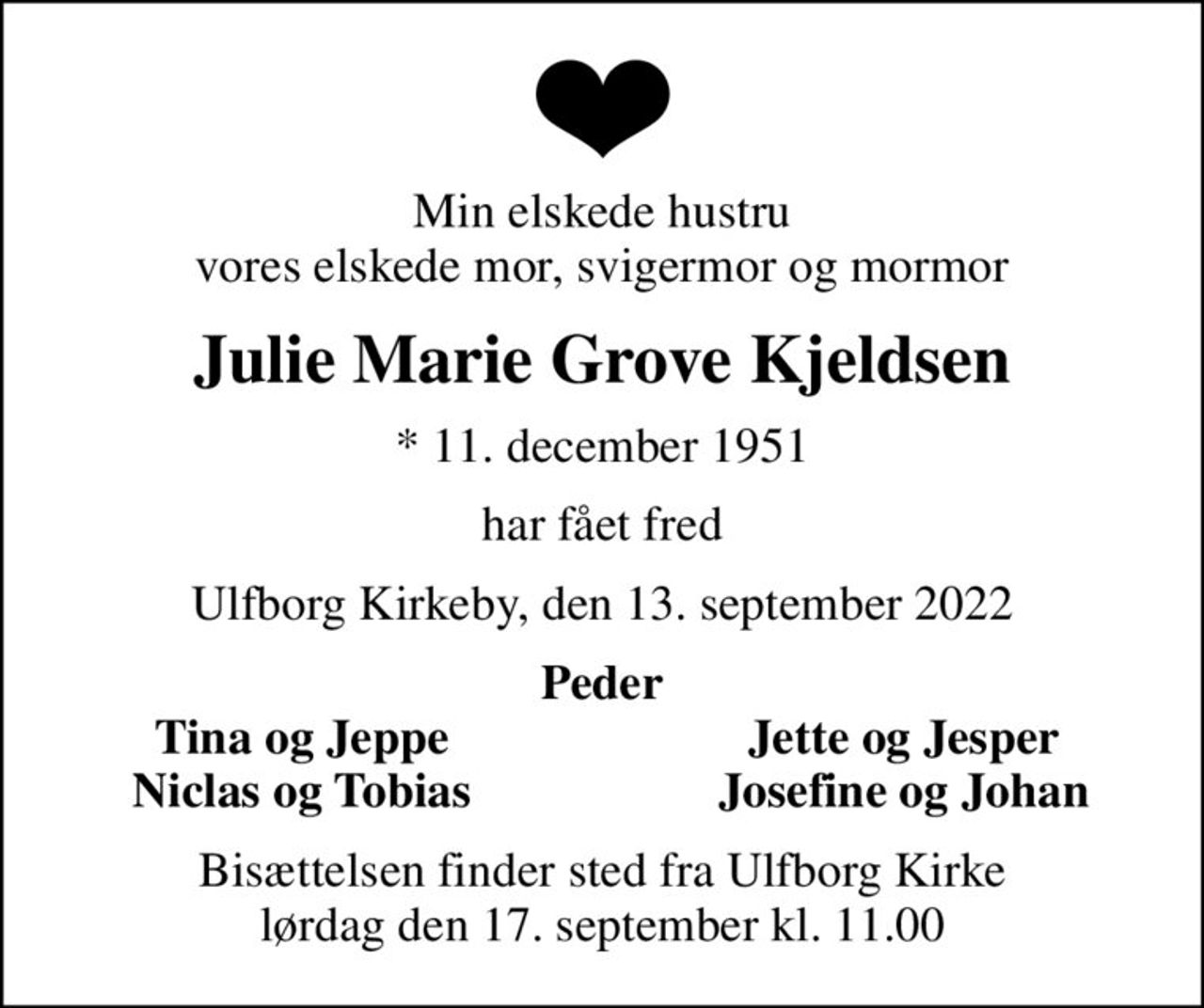 Min elskede hustru vores elskede mor, svigermor og mormor
Julie Marie Grove Kjeldsen
* 11. december 1951
har fået fred
Ulfborg Kirkeby, den 13. september 2022
Peder
Tina og Jeppe
Jette og Jesper
Niclas og Tobias
Josefine og Johan
Bisættelsen finder sted fra Ulfborg Kirke  lørdag den 17. september kl. 11.00