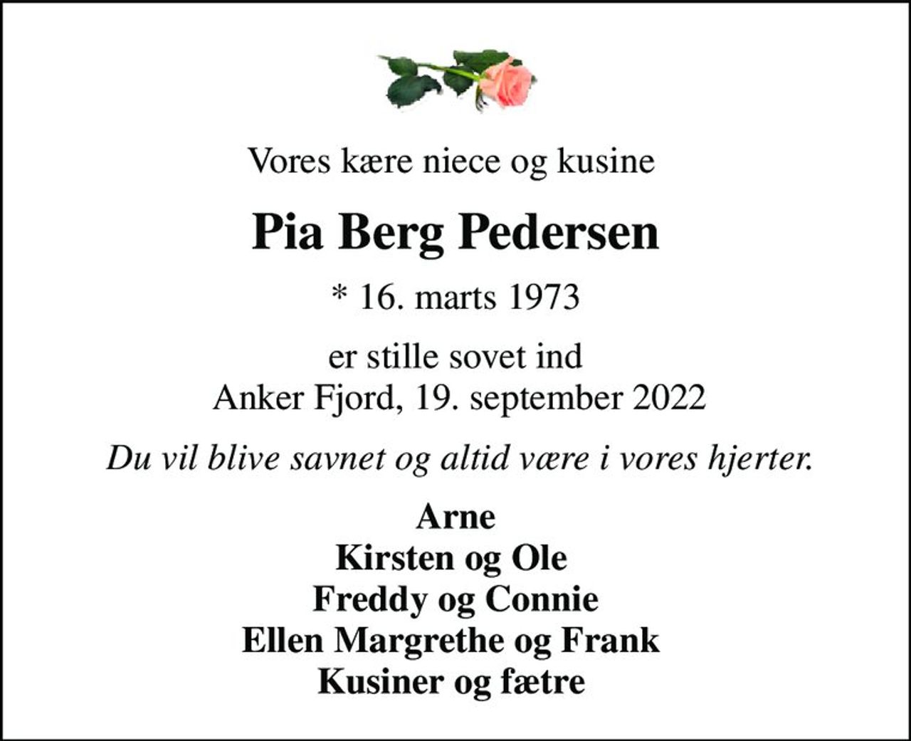 Vores kære niece og kusine 
Pia Berg Pedersen
* 16. marts 1973
er stille sovet ind  Anker Fjord, 19. september 2022
 Du vil blive savnet og altid være i vores hjerter.
Arne Kirsten og Ole  Freddy og Connie Ellen Margrethe og Frank  Kusiner og fætre