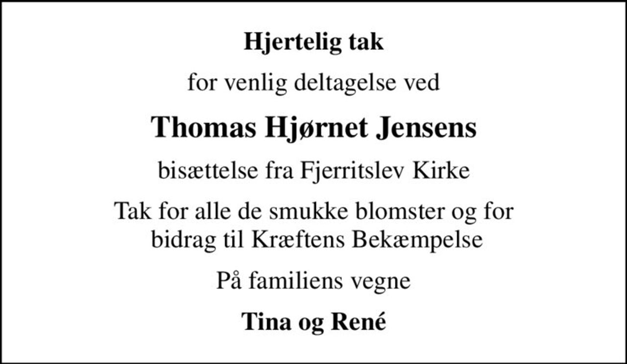Hjertelig tak
for venlig deltagelse ved
Thomas Hjørnet Jensens
bisættelse fra Fjerritslev Kirke
Tak for alle de smukke blomster og for  bidrag til Kræftens Bekæmpelse
På familiens vegne
Tina og René