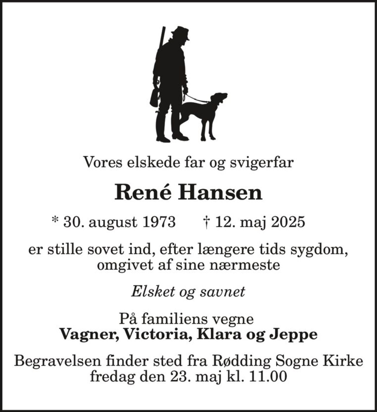 Vores elskede far og svigerfar
René Hansen
* 30. august 1973 † 12. maj 2025
er stille sovet ind, efter længere tids sygdom,
omgivet af sine nærmeste
Elsket og savnet
På familiens vegne
Vagner, Victoria, Klara og Jeppe
Begravelsen finder sted fra Rødding Sogne Kirke
fredag den 23. maj kl. 11.00