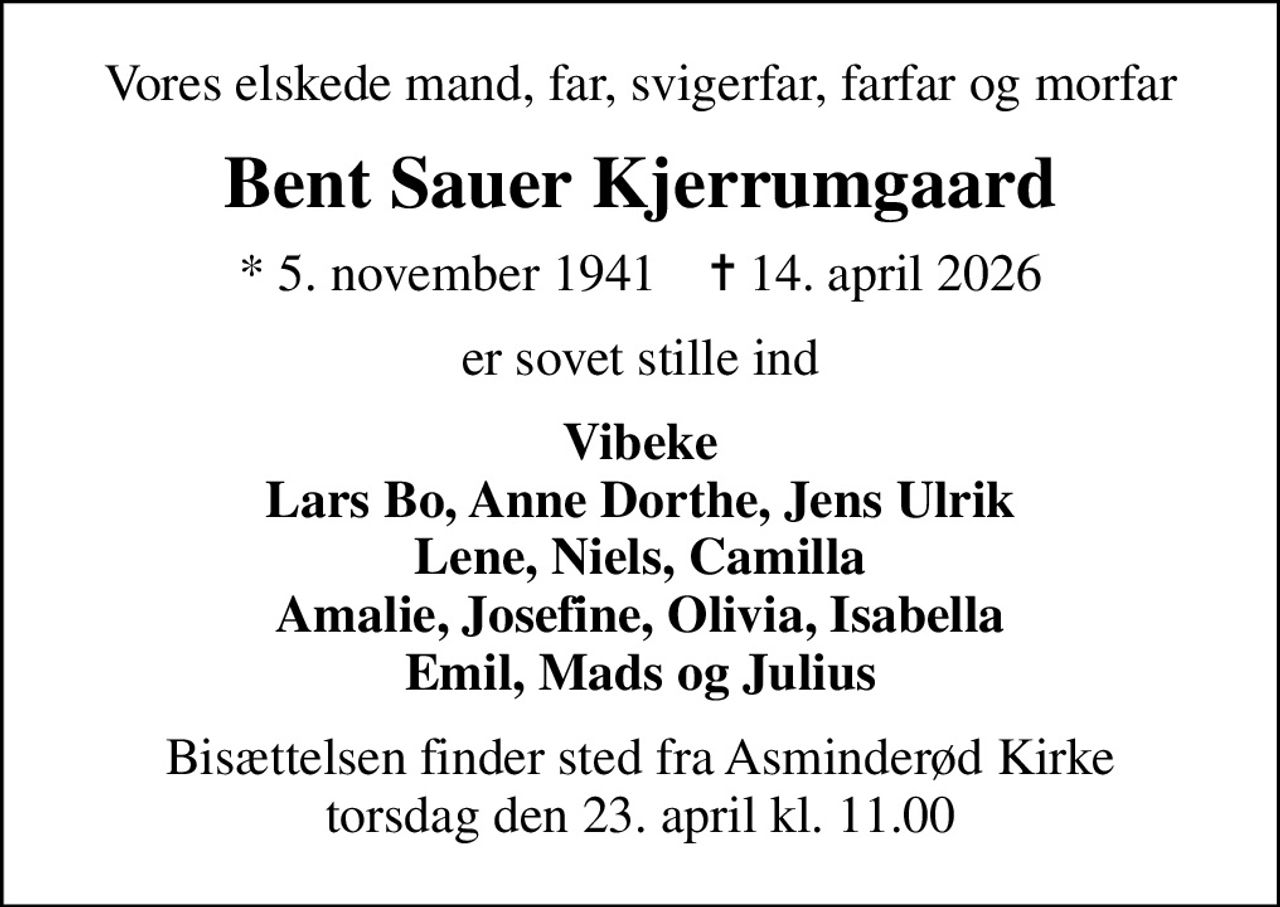 Vores elskede mand, far, svigerfar, farfar og morfar
Bent Sauer Kjerrumgaard
* 5. november 1941    ✝ 14. april 2026
er sovet stille ind
Vibeke Lars Bo, Anne Dorthe, Jens Ulrik Lene, Niels, Camilla Amalie, Josefine, Olivia, Isabella Emil, Mads og Julius
Bisættelsen finder sted fra Asminderød Kirke  torsdag den 23. april kl. 11.00