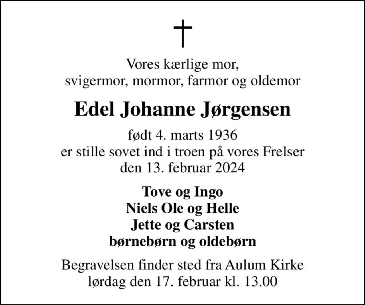 Vores kærlige mor, svigermor, mormor, farmor og oldemor
Edel Johanne Jørgensen
født 4. marts 1936 er stille sovet ind i troen på vores Frelser den 13. februar 2024
Tove og Ingo Niels Ole og Helle Jette og Carsten børnebørn og oldebørn
Begravelsen finder sted fra Aulum Kirke  lørdag den 17. februar kl. 13.00