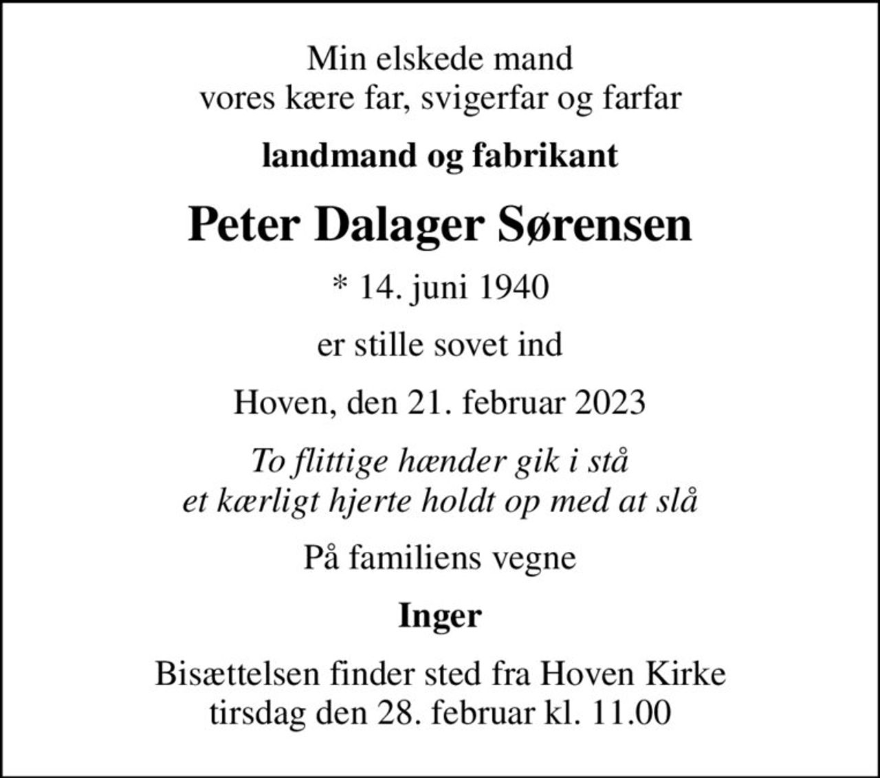 Min elskede mand vores kære far, svigerfar og farfar
landmand og fabrikant
Peter Dalager Sørensen
* 14. juni 1940
er stille sovet ind
Hoven, den 21. februar 2023
To flittige hænder gik i stå et kærligt hjerte holdt op med at slå
På familiens vegne
Inger
Bisættelsen finder sted fra Hoven Kirke  tirsdag den 28. februar kl. 11.00