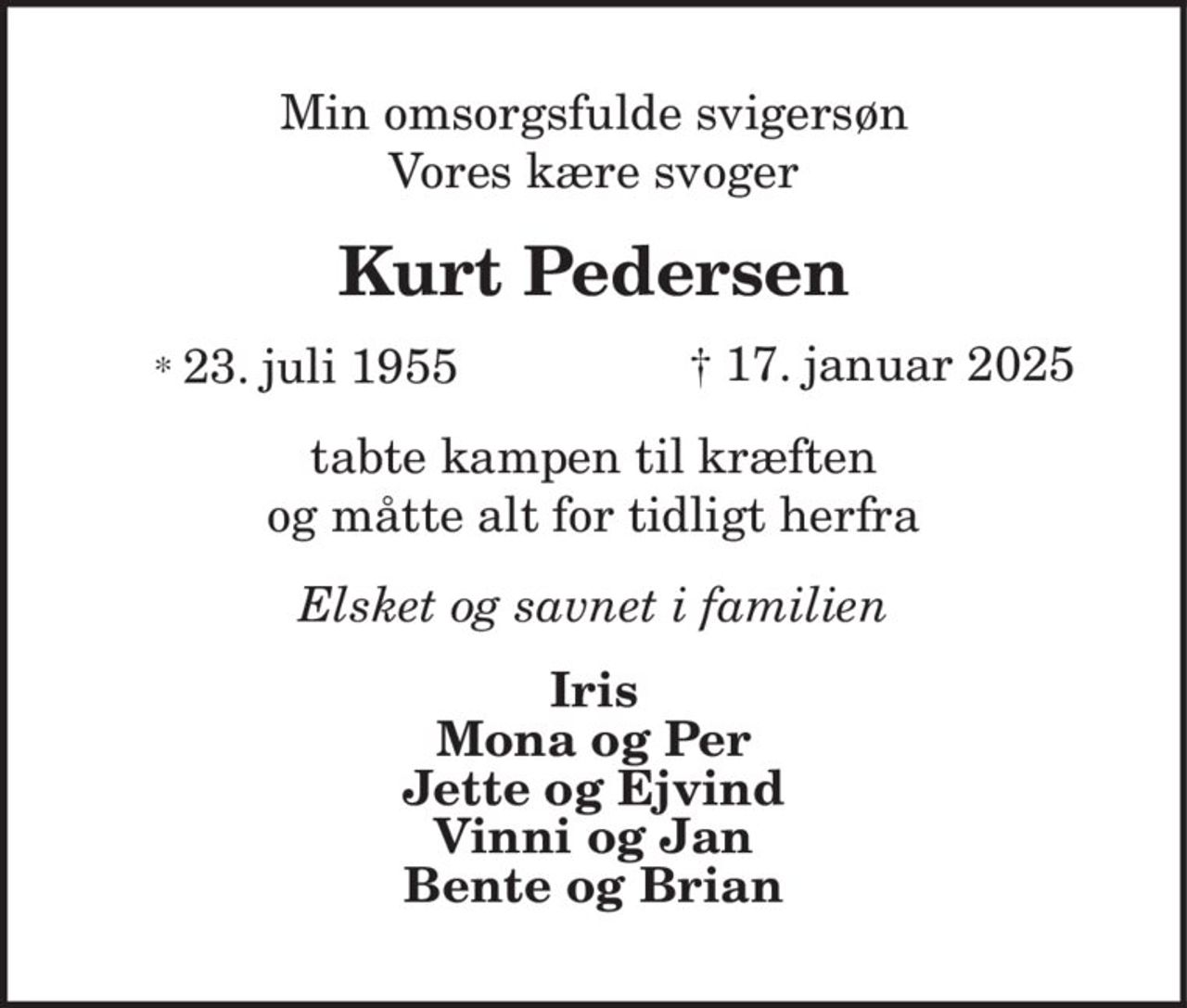 Min omsorgsfulde svigersøn Vores kære svoger 
Kurt Pedersen 
*​ 23. juli 1955​    †​ 17. januar 2025 
tabte kampen til kræften og måtte alt for tidligt herfra 
Elsket og savnet i familien 
Iris Mona og Per Jette og Ejvind Vinni og Jan Bente og Brian